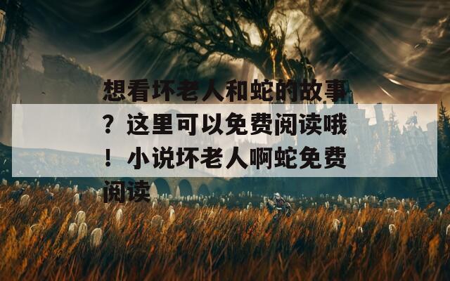 想看坏老人和蛇的故事？这里可以免费阅读哦！小说坏老人啊蛇免费阅读