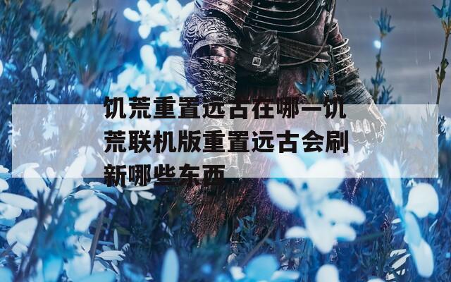 饥荒重置远古在哪—饥荒联机版重置远古会刷新哪些东西