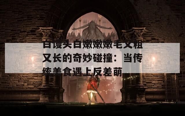 白馒头白嫩嫩嫩毛又粗又长的奇妙碰撞：当传统美食遇上反差萌