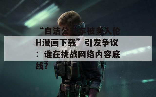 “白洁公交车被多人伦H漫画下载”引发争议：谁在挑战网络内容底线？