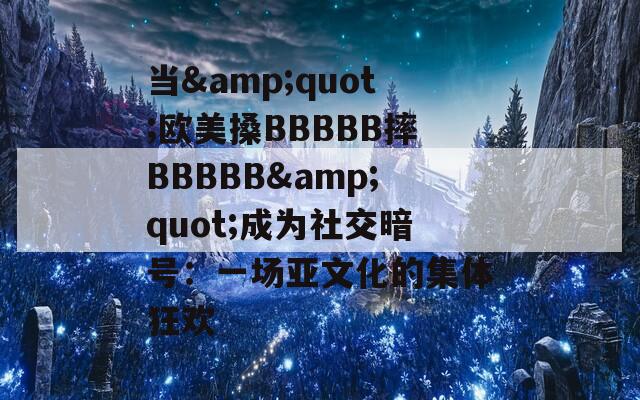 当&quot;欧美搡BBBBB摔BBBBB&quot;成为社交暗号：一场亚文化的集体狂欢