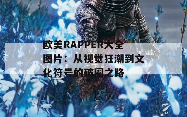 欧美RAPPER大全图片：从视觉狂潮到文化符号的破圈之路