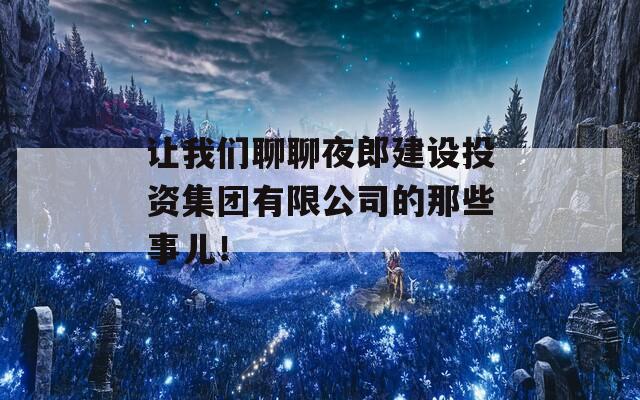 让我们聊聊夜郎建设投资集团有限公司的那些事儿！