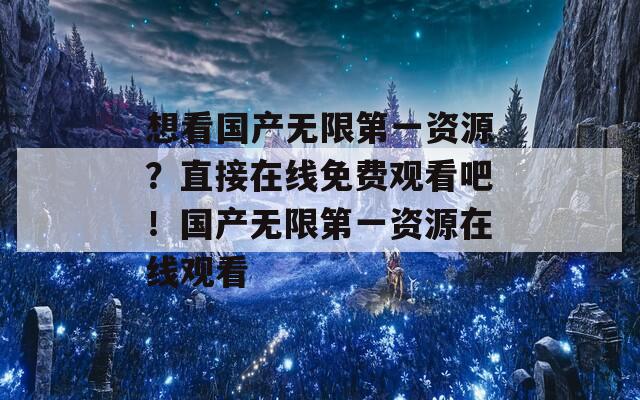 想看国产无限第一资源？直接在线免费观看吧！国产无限第一资源在线观看