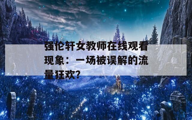 强伦轩女教师在线观看现象：一场被误解的流量狂欢？