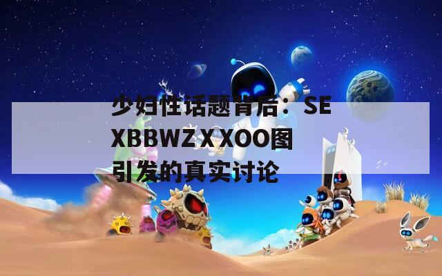 少妇性话题背后：SEXBBWZⅩXOO图引发的真实讨论