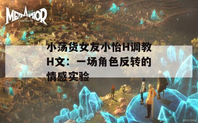 小荡货女友小怡H调教H文：一场角色反转的情感实验