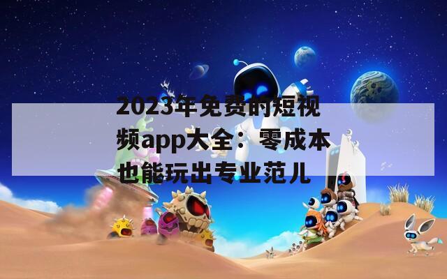 2023年免费的短视频app大全：零成本也能玩出专业范儿