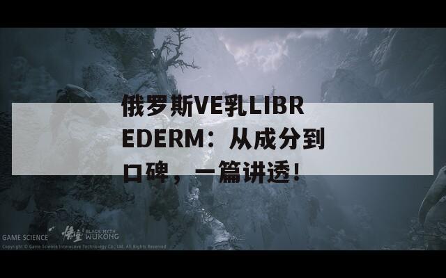 俄罗斯VE乳LIBREDERM：从成分到口碑，一篇讲透！