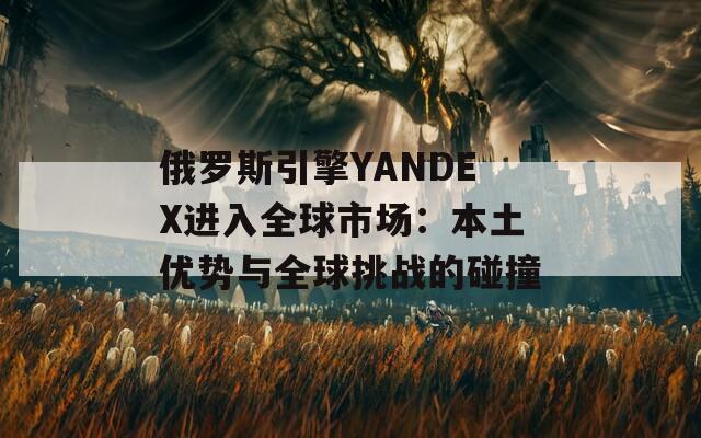 俄罗斯引擎YANDEX进入全球市场：本土优势与全球挑战的碰撞