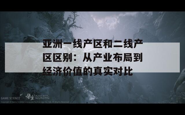 亚洲一线产区和二线产区区别：从产业布局到经济价值的真实对比