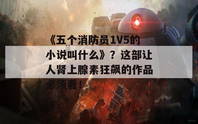 《五个消防员1V5的小说叫什么》？这部让人肾上腺素狂飙的作品必须看！