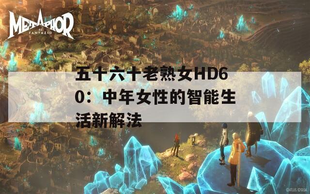 五十六十老熟女HD60：中年女性的智能生活新解法