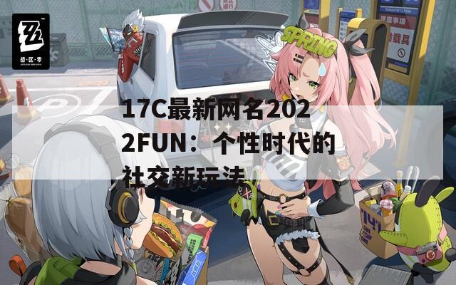 17C最新网名2022FUN：个性时代的社交新玩法