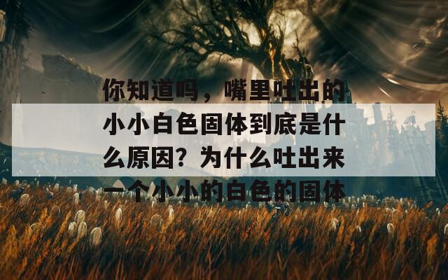 你知道吗，嘴里吐出的小小白色固体到底是什么原因？为什么吐出来一个小小的白色的固体