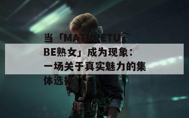 当「MATURETUBE熟女」成为现象：一场关于真实魅力的集体选择