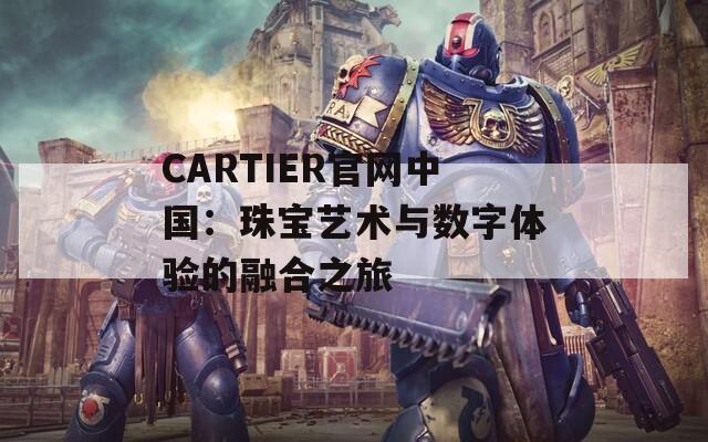 CARTIER官网中国：珠宝艺术与数字体验的融合之旅