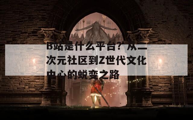 B站是什么平台？从二次元社区到Z世代文化中心的蜕变之路