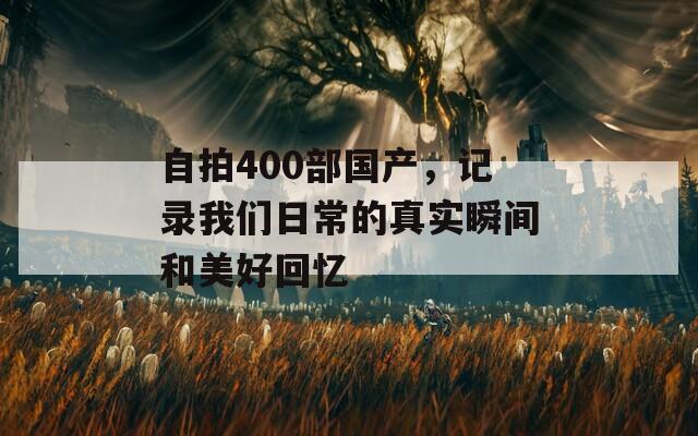 自拍400部国产，记录我们日常的真实瞬间和美好回忆