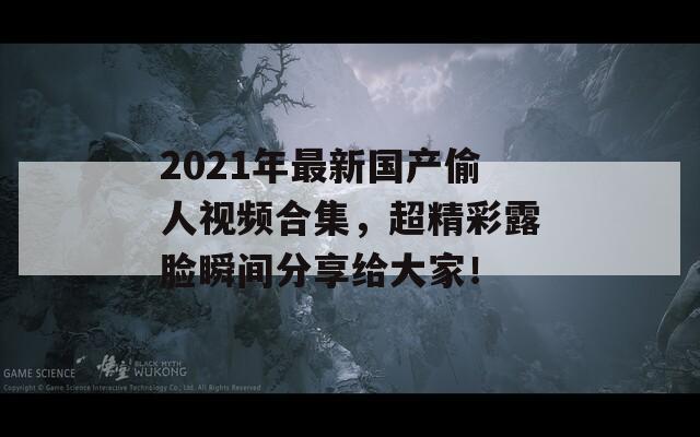 2021年最新国产偷人视频合集，超精彩露脸瞬间分享给大家！