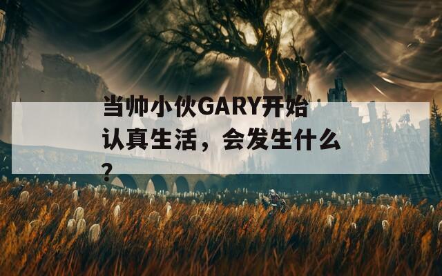 当帅小伙GARY开始认真生活，会发生什么？