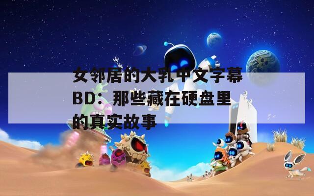 女邻居的大乳中文字幕BD：那些藏在硬盘里的真实故事