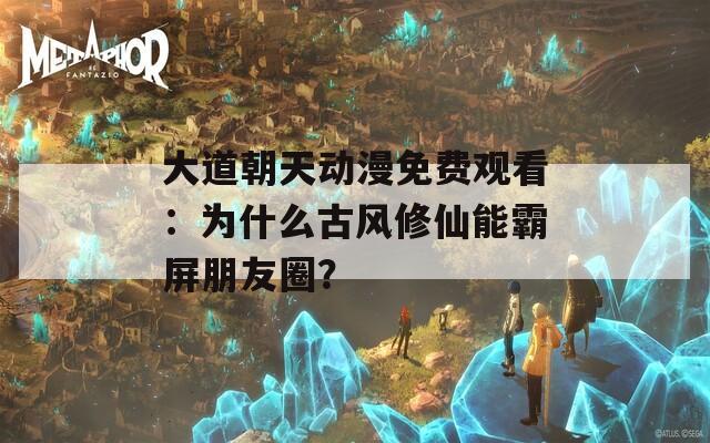 大道朝天动漫免费观看：为什么古风修仙能霸屏朋友圈？