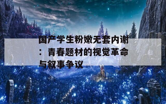 国产学生粉嫩无套内谢：青春题材的视觉革命与叙事争议