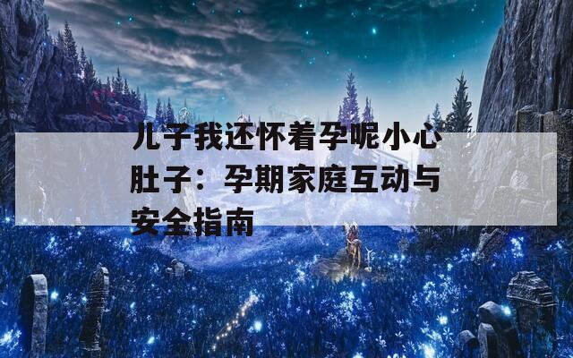 儿子我还怀着孕呢小心肚子：孕期家庭互动与安全指南