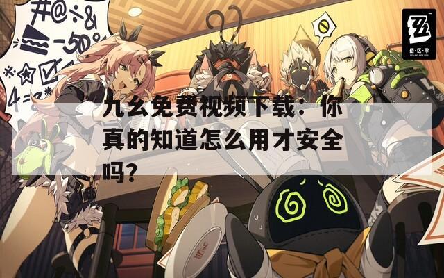 九幺免费视频下载：你真的知道怎么用才安全吗？