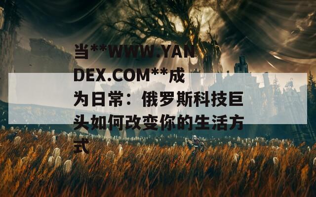 当**WWW.YANDEX.COM**成为日常：俄罗斯科技巨头如何改变你的生活方式