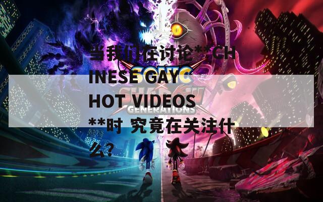 当我们在讨论**CHINESE GAY HOT VIDEOS**时 究竟在关注什么？