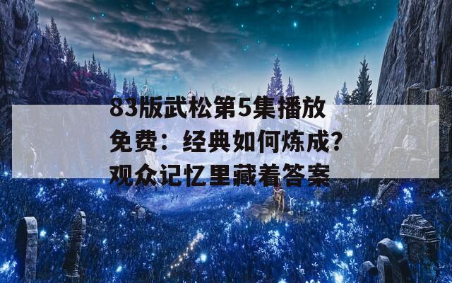 83版武松第5集播放免费：经典如何炼成？观众记忆里藏着答案