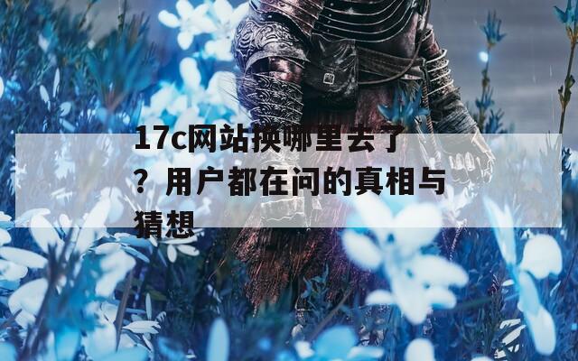 17c网站换哪里去了？用户都在问的真相与猜想