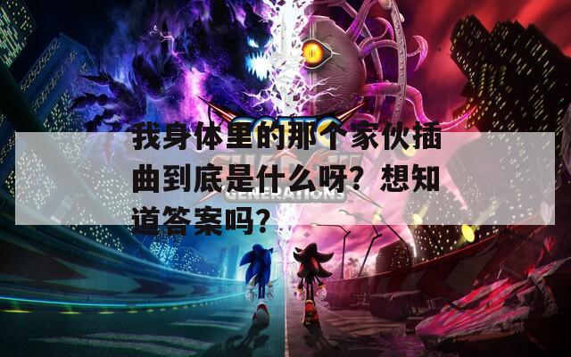 我身体里的那个家伙插曲到底是什么呀？想知道答案吗？