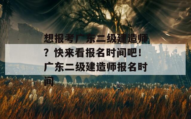 想报考广东二级建造师？快来看报名时间吧！广东二级建造师报名时间