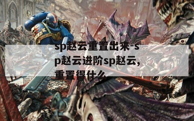 sp赵云重置出来-sp赵云进阶sp赵云,重置得什么