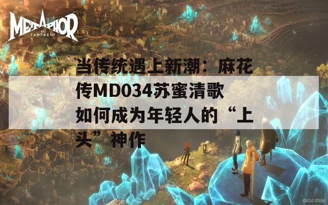 当传统遇上新潮：麻花传MD034苏蜜清歌如何成为年轻人的“上头”神作