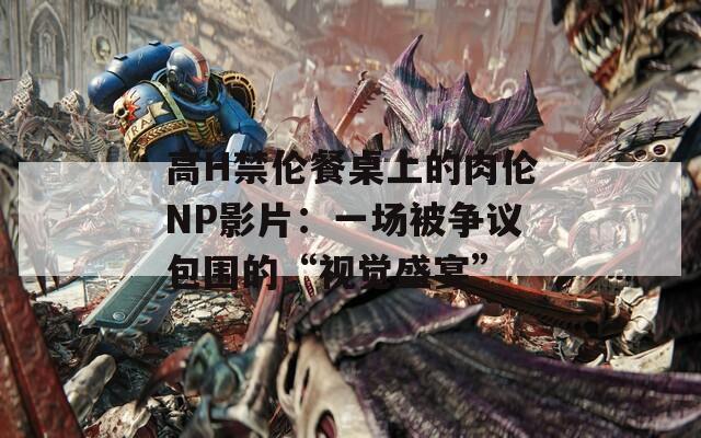 高H禁伦餐桌上的肉伦NP影片：一场被争议包围的“视觉盛宴”