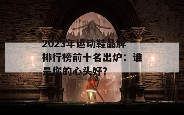 2023年运动鞋品牌排行榜前十名出炉：谁是你的心头好？