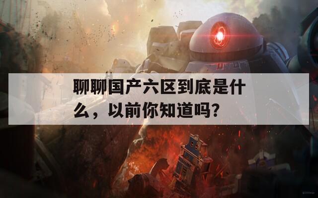 聊聊国产六区到底是什么，以前你知道吗？