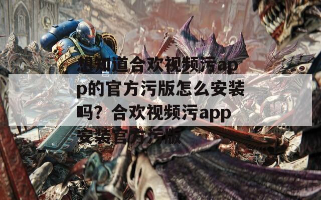 想知道合欢视频污app的官方污版怎么安装吗？合欢视频污app安装官方污版