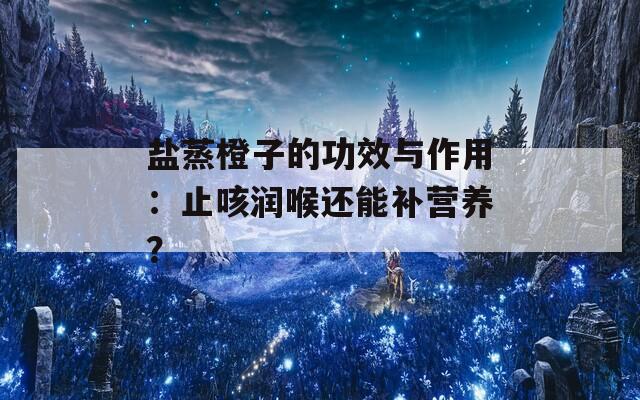 盐蒸橙子的功效与作用：止咳润喉还能补营养？