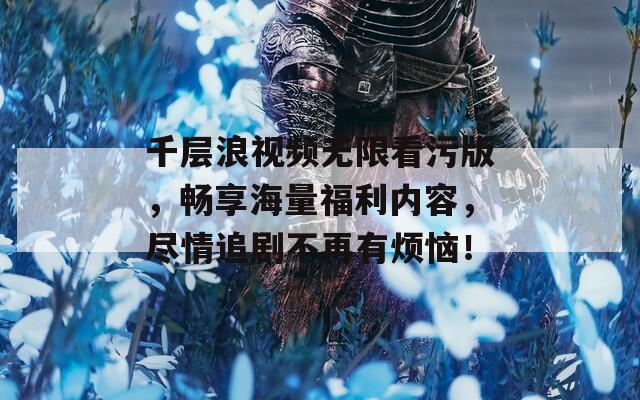 千层浪视频无限看污版，畅享海量福利内容，尽情追剧不再有烦恼！