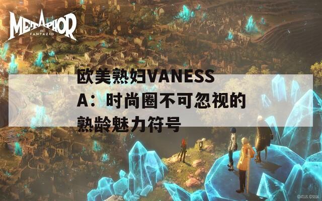 欧美熟妇VANESSA：时尚圈不可忽视的熟龄魅力符号