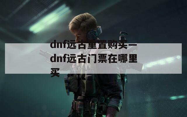 dnf远古重置购买—dnf远古门票在哪里买