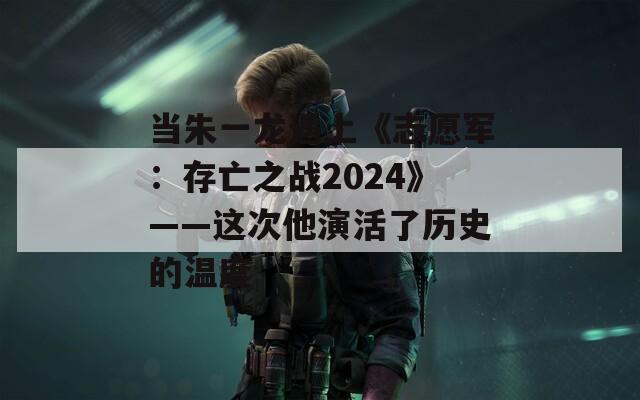 当朱一龙遇上《志愿军：存亡之战2024》——这次他演活了历史的温度