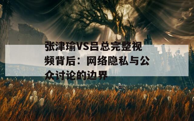 张津瑜VS吕总完整视频背后：网络隐私与公众讨论的边界