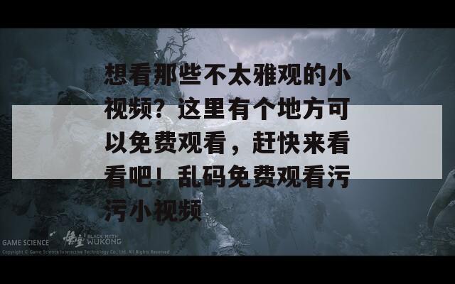 想看那些不太雅观的小视频？这里有个地方可以免费观看，赶快来看看吧！乱码免费观看污污小视频