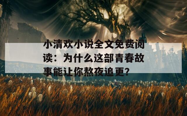 小清欢小说全文免费阅读：为什么这部青春故事能让你熬夜追更？